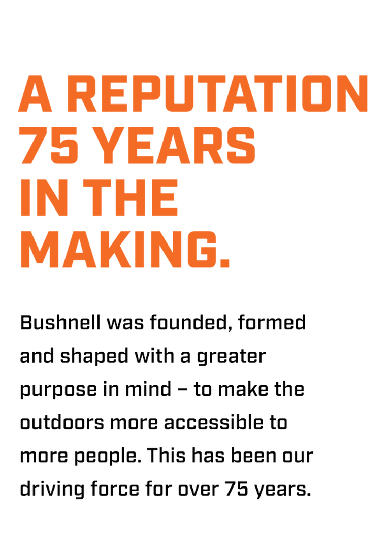 Bushnell was founded, formed and shaped with a greater purpose in mind - to make the outdoors more accessible to more people. This has been our driving force for over 75 years.