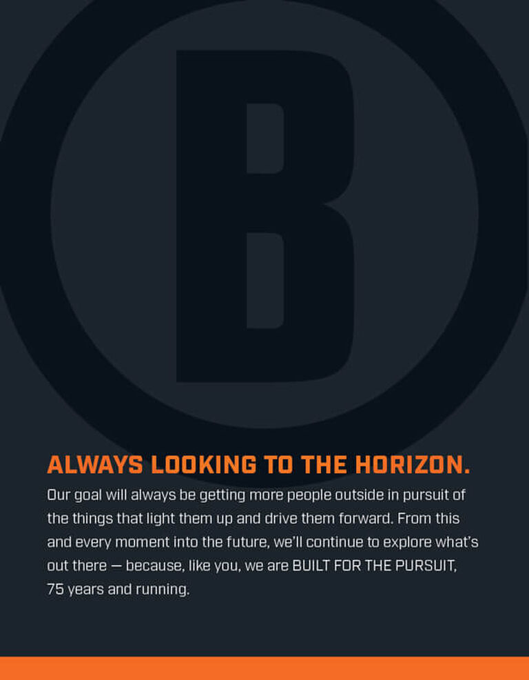 Our goal will always be getting more people outside in pursuit of the things that light them up and drive them forward. From this and every moment into the future, we'll continue to explore what's out there - because, like you, we are BUILT FOR THE PURSUIT, 75 years and running.